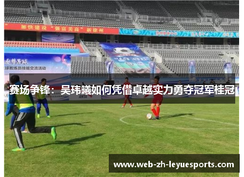 赛场争锋:吴玮曦如何凭借卓越实力勇夺冠军桂冠 赛场争锋:吴玮曦如何凭借卓越实力勇夺冠军桂冠