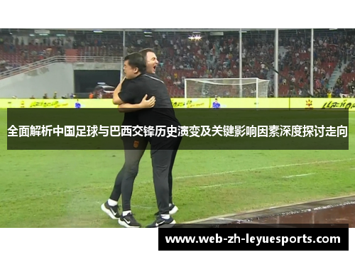 全面解析中国足球与巴西交锋历史演变及关键影响因素深度探讨走向