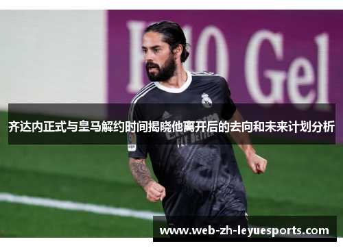 齐达内正式与皇马解约时间揭晓他离开后的去向和未来计划分析