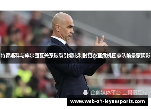 特德斯科与库尔图瓦关系破裂引爆比利时更衣室危机国家队前景蒙阴影 特德斯科与库尔图瓦关系破裂引爆比利时更衣室危机国家队前景蒙阴影