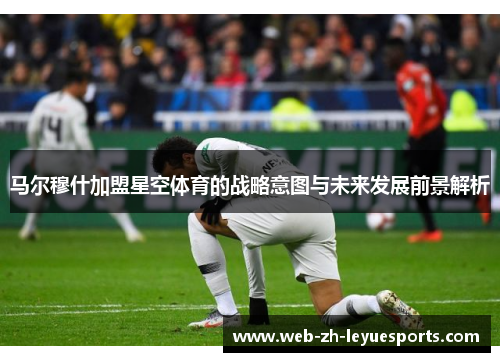 马尔穆什加盟星空体育的战略意图与未来发展前景解析